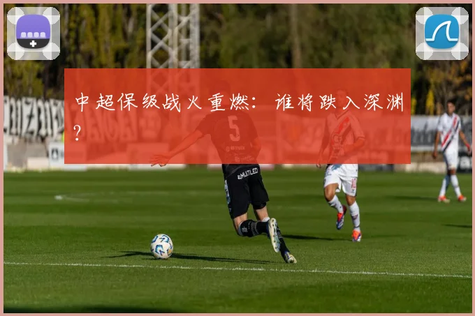 中超保级战火重燃:谁将跌入深渊?