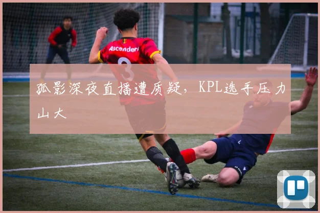 孤影深夜直播遭质疑，KPL选手压力山大