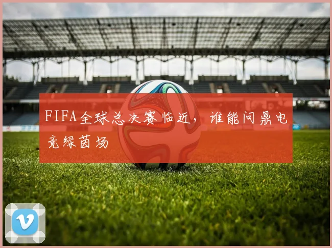 FIFA全球总决赛临近，谁能问鼎电竞绿茵场