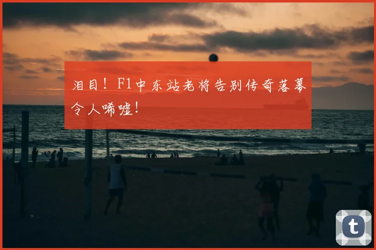 泪目！F1中东站老将告别传奇落幕令人唏嘘！