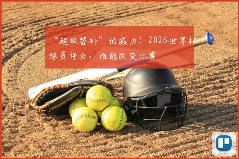 “超级替补”的威力！2026世界杯球员评分，谁能改变比赛