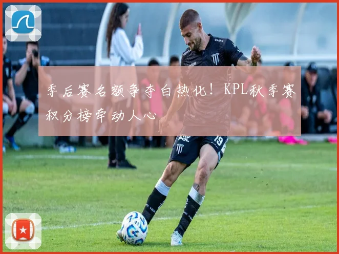 季后赛名额争夺白热化！KPL秋季赛积分榜牵动人心