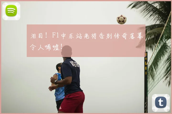 泪目！F1中东站老将告别传奇落幕令人唏嘘！