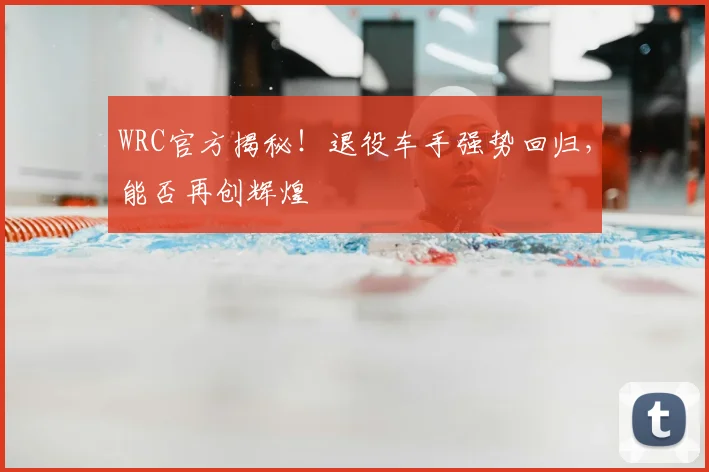 WRC官方揭秘！退役车手强势回归，能否再创辉煌